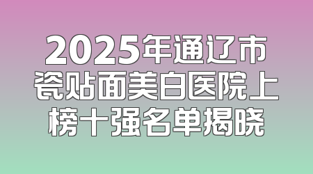 2025年通辽市瓷贴面美白医院上榜十强名单揭晓