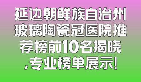延边朝鲜族自治州玻璃陶瓷冠医院推荐榜前10名揭晓，专业榜单展示！