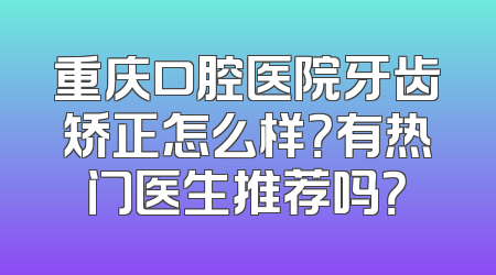 重庆口腔医院牙齿矫正怎么样？有热门医生推荐吗？