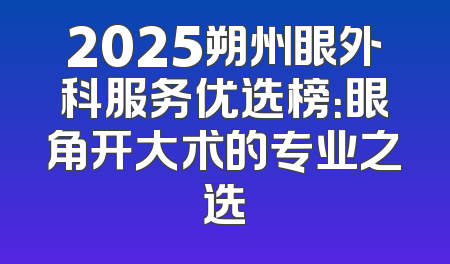 2025朔州眼外科服务优选榜：眼角开大术的专业之选