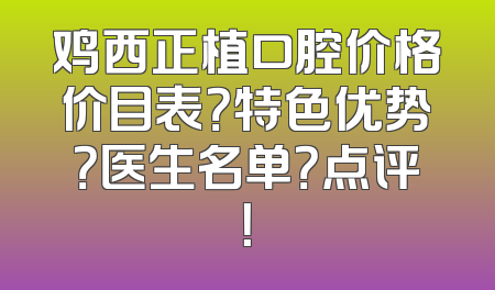 鸡西正植口腔价格价目表？特色优势？医生名单？点评！