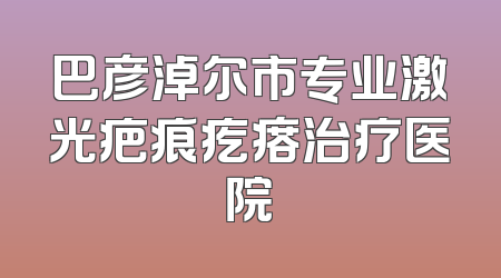 巴彦淖尔市专业激光疤痕疙瘩治疗医院