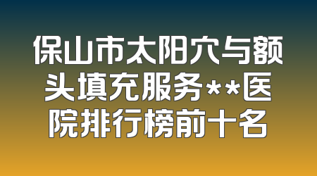 保山市太阳穴与额头填充服务**医院排行榜前十名