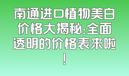 南通进口植物美白价格大揭秘：全面透明的价格表来啦！