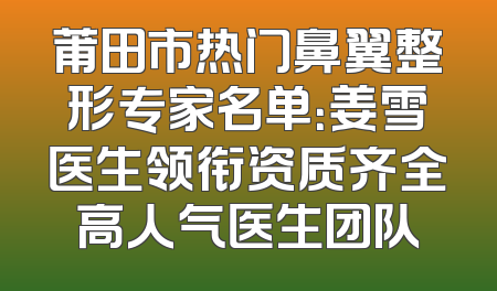 莆田市热门鼻翼整形专家名单：姜雪医生领衔资质齐全高人气医生团队
