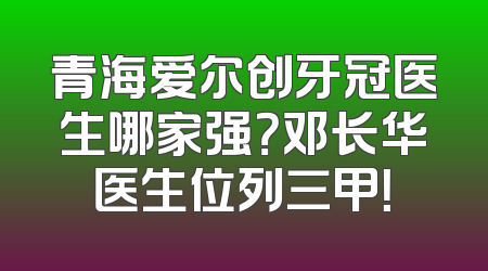 青海爱尔创牙冠医生哪家强？邓长华医生位列三甲！