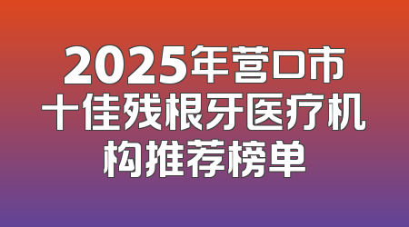 2025年营口市十佳残根牙医疗机构推荐榜单