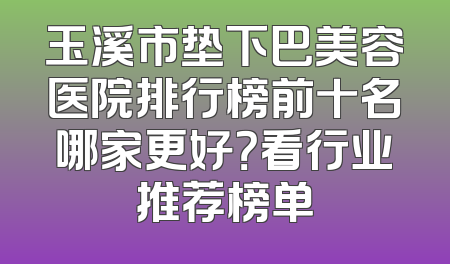 玉溪市垫下巴美容医院排行榜前十名哪家更好？看行业推荐榜单
