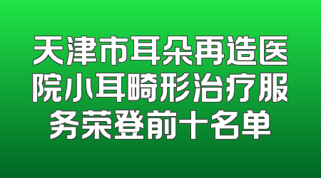 天津市耳朵再造医院小耳畸形治疗服务荣登前十名单