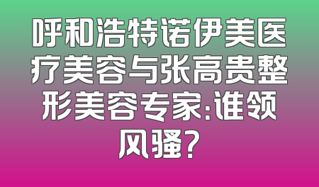 呼和浩特诺伊美医疗美容与张高贵整形美容专家：谁领风骚？