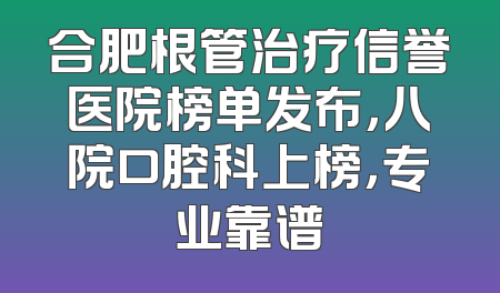 合肥根管治疗信誉医院榜单发布，八院口腔科上榜，专业靠谱