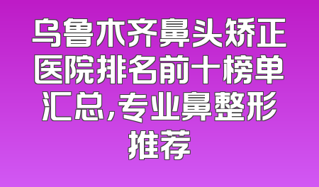 乌鲁木齐鼻头矫正医院排名前十榜单汇总，专业鼻整形推荐