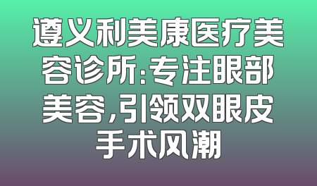 遵义利美康医疗美容诊所：专注眼部美容，引领双眼皮手术风潮