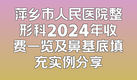 萍乡市人民医院整形科2024年收费一览及鼻基底填充实例分享