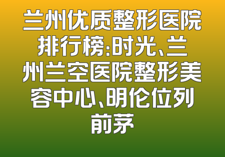 兰州优质整形医院排行榜：时光、兰州兰空医院整形美容中心、明伦位列前茅