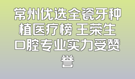 常州优选全瓷牙种植医疗榜 王荣生口腔专业实力受赞誉