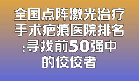 全国点阵激光治疗手术疤痕医院排名：寻找前50强中的佼佼者