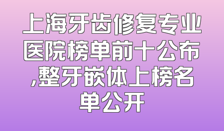 上海牙齿修复专业医院榜单前十公布，整牙嵌体上榜名单公开
