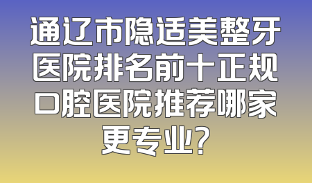 通辽市隐适美整牙医院排名前十正规口腔医院推荐哪家更专业？