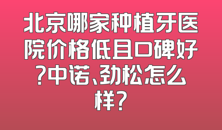 北京哪家种植牙医院价格低且口碑好？中诺、劲松怎么样？