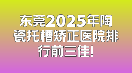东莞2025年陶瓷托槽矫正医院排行前三佳!