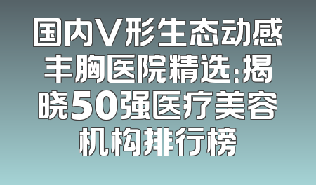 国内V形生态动感丰胸医院精选：揭晓50强医疗美容机构排行榜