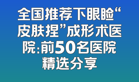 全国推荐下眼睑“皮肤捏”成形术医院：前50名医院精选分享
