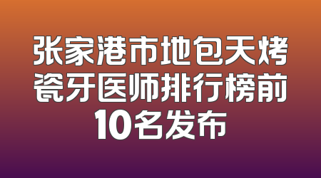 张家港市地包天烤瓷牙医师排行榜前10名发布