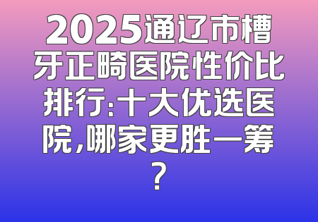 2025通辽市槽牙正畸医院性价比排行：十大优选医院，哪家更胜一筹？