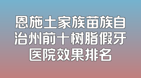 恩施土家族苗族自治州前十树脂假牙医院效果排名