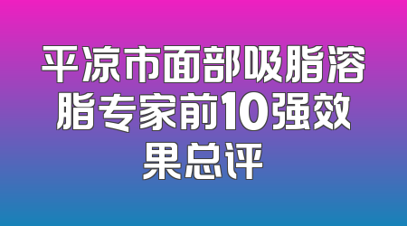 平凉市面部吸脂溶脂专家前10强效果总评
