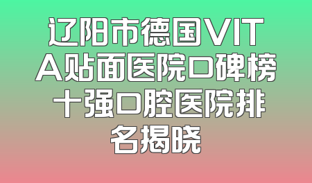 辽阳市德国VITA贴面医院口碑榜 十强口腔医院排名揭晓