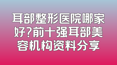 耳部整形医院哪家好？前十强耳部美容机构资料分享