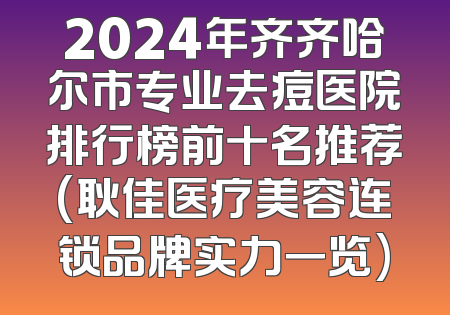 2024年齐齐哈尔市专业去痘医院排行榜前十名推荐(耿佳医疗美容连锁品牌实力一览)
