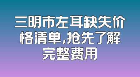 三明市左耳缺失价格清单，抢先了解完整费用