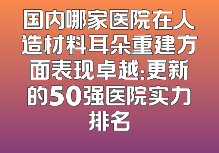 国内哪家医院在人造材料耳朵重建方面表现卓越：更新的50强医院实力排名