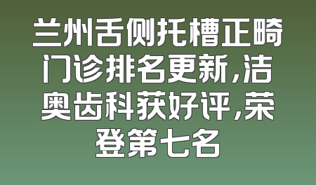 兰州舌侧托槽正畸门诊排名更新，洁奥齿科获好评，荣登第七名