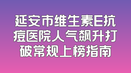 延安市维生素E抗痘医院人气飙升打破常规上榜指南