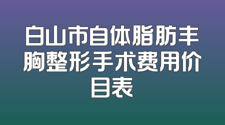 白山市自体脂肪丰胸整形手术费用价目表