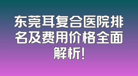 东莞耳复合医院排名及费用价格全面解析！