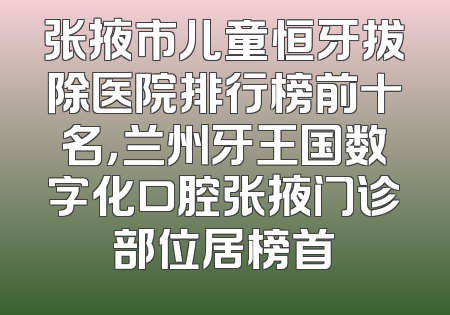 张掖市儿童恒牙拔除医院排行榜前十名，兰州牙王国数字化口腔张掖门诊部位居榜首