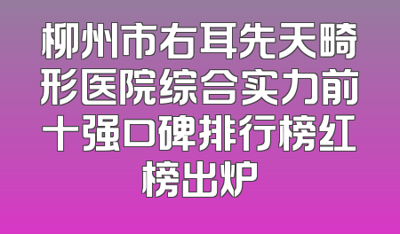 柳州市右耳先天畸形医院综合实力前十强口碑排行榜红榜出炉