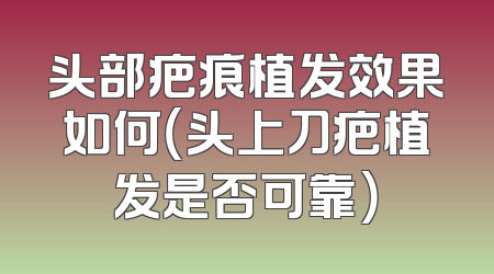 头部疤痕植发效果如何（头上刀疤植发是否可靠）