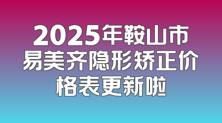 2025年鞍山市易美齐隐形矫正价格表更新啦