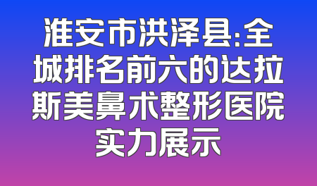 淮安市洪泽县：全城排名前六的达拉斯美鼻术整形医院实力展示