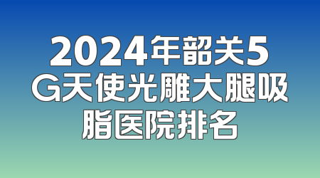 2024年韶关5G天使光雕大腿吸脂医院排名