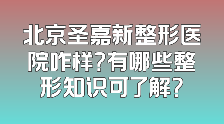 北京圣嘉新整形医院咋样？有哪些整形知识可了解？