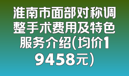 淮南市面部对称调整手术费用及特色服务介绍（均价19458元）