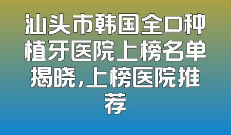 汕头市韩国全口种植牙医院上榜名单揭晓，上榜医院推荐
