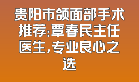 贵阳市颌面部手术推荐：覃春民主任医生，专业良心之选